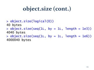 object.size (cont.)
> object.size(logical(0))
40 bytes
> object.size(seq(1L, by = 1L, length = 1e3))
4040 bytes
> object.size(seq(1L, by = 1L, length = 1e6))
4000040 bytes
123
 