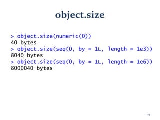 object.size
> object.size(numeric(0))
40 bytes
> object.size(seq(0, by = 1L, length = 1e3))
8040 bytes
> object.size(seq(0, by = 1L, length = 1e6))
8000040 bytes
124
 