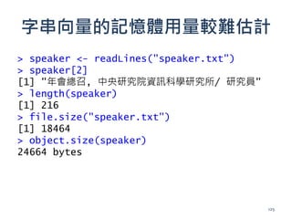 字串向量的記憶體用量較難估計
> speaker <- readLines("speaker.txt")
> speaker[2]
[1] "年會總召, 中央研究院資訊科學研究所/ 研究員"
> length(speaker)
[1] 216
> file.size("speaker.txt")
[1] 18464
> object.size(speaker)
24664 bytes
125
 