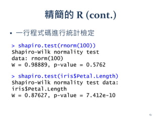 精簡的 R (cont.)
▪ 一行程式碼進行統計檢定
> shapiro.test(rnorm(100))
Shapiro-Wilk normality test
data: rnorm(100)
W = 0.98889, p-value = 0.5762
> shapiro.test(iris$Petal.Length)
Shapiro-Wilk normality test data:
iris$Petal.Length
W = 0.87627, p-value = 7.412e-10
13
 