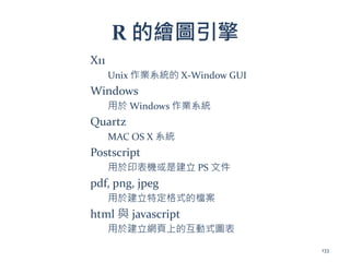 R 的繪圖引擎
X11
Unix 作業系統的 X-Window GUI
Windows
用於 Windows 作業系統
Quartz
MAC OS X 系統
Postscript
用於印表機或是建立 PS 文件
pdf, png, jpeg
用於建立特定格式的檔案
html 與 javascript
用於建立網頁上的互動式圖表
133
 