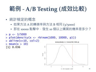範例 - A/B Testing (成效比較)
▪ 統計檢定的概念
▪ 如果方法 A 的轉換率與方法 B 相同 (3/5000)
▪ 那在 10000 點擊中，發生 10 個以上購買的機率是多少？
> p <- 3/5000
> plot(density(x <- rbinom(1000, 10000, p)))
> abline(v=10, col=2)
> mean(x > 10)
[1] 0.036
16
 