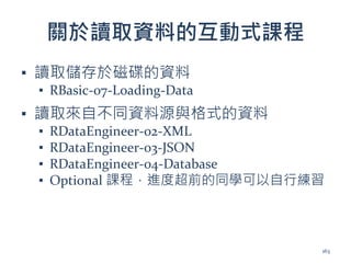 關於讀取資料的互動式課程
▪ 讀取儲存於磁碟的資料
▪ RBasic-07-Loading-Data
▪ 讀取來自不同資料源與格式的資料
▪ RDataEngineer-02-XML
▪ RDataEngineer-03-JSON
▪ RDataEngineer-04-Database
▪ Optional 課程，進度超前的同學可以自行練習
163
 