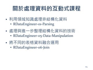 關於處理資料的互動式課程
▪ 利用領域知識處理非結構化資料
▪ RDataEngineer-01-Parsing
▪ 處理與進一步整理結構化資料的技術
▪ RDataEngineer-05-Data-Manipulation
▪ 將不同的表格資料融合運用
▪ RDataEngineer-06-Join
164
 