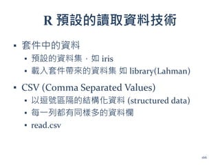 R 預設的讀取資料技術
▪ 套件中的資料
▪ 預設的資料集，如 iris
▪ 載入套件帶來的資料集 如 library(Lahman)
▪ CSV (Comma Separated Values)
▪ 以逗號區隔的結構化資料 (structured data)
▪ 每一列都有同樣多的資料欄
▪ read.csv
166
 