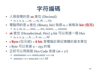 字符編碼
▪ 人類習慣的是 10 進位 (Decimal)
▪ 0, 1, 2, 3, …, 10, …, 15, 16, …, 175
▪ 電腦用的是 2 進位 (Binary, bit) 每個 0, 1 被稱為 bit (位元)
▪ 0, 1, 10, 11, …, 1010, …, 1111, 10000, …, 10101111
▪ 16 進位 (Hexadecimal, Hex) 4 bit 可以表達一個 Hex
▪ 0, 1, 2, 3, …, A, …, F, 10, …, AF
▪ 1 Byte (位元組) = 8 bit 是電腦計算記憶體的基本單位
▪ 1 Byte 可以表達 0 – 255 的值
▪ 正好可以用兩個 Hex Code 表達 (16 = 24)
▪ 00000001 ==> 0000,0001 ==> 01
▪ 10101111 ==> 1010,1111 ==> AF
168
 