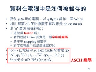 資料在電腦中是如何被儲存的
▪ 現今 32位元的電腦，以 4 Bytes 當作一個 Word
▪ 因此 整數 0L 在記憶體中看起來是 00 00 00 00
▪ 那 “0” 要怎麼儲存呢？
▪ 還記得 factor 嗎？
▪ 我們說過 factor 其實是一種字串的編碼
▪ 將字串 mapping 成數字
▪ 文字在電腦中也是這樣儲存的
▪ "0"=> 在電腦中以 Hex Code 來看是 30
▪ "A": 41, "B": 42, …, "Z": 5A, …, "a": 97
▪ Enter(r): 0D, 換行(n): 0A ASCII 編碼
169
 