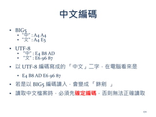中文編碼
▪ BIG5
▪ "中" : A4 A4
▪ "文" : A4 E5
▪ UTF-8
▪ "中" : E4 B8 AD
▪ "文" : E6 96 87
▪ 以 UTF-8 編碼寫成的 「中文」二字，在電腦看來是
▪ E4 B8 AD E6 96 87
▪ 若是以 BIG5 編碼讀入，會變成 「銝剜 」
▪ 讀取中文檔案時，必須先確定編碼，否則無法正確讀取
170
 