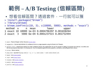 範例 – A/B Testing (信賴區間)
▪ 想看信賴區間？透過套件，一行就可以獲
得結果
▪ 還有許多其他方法可以嘗試
> install.packages(“binom”)
> library(binom)
> binom.confint(c(10, 3), c(10000, 5000), methods = "exact")
method x n mean lower upper
1 exact 10 10000 1e-03 0.0004796397 0.001838264
2 exact 3 5000 6e-04 0.0001237515 0.001752444
17
 