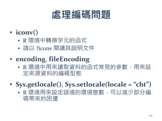 處理編碼問題
▪ iconv()
▪ R 環境中轉換字元的函式
▪ 請以 ?iconv 閱讀其說明文件
▪ encoding, fileEncoding
▪ R 環境中用來讀取資料的函式常見的參數，用來設
定來源資料的編碼型態
▪ Sys.getlocale(), Sys.setlocale(locale = “cht”)
▪ R 環境用來設定語境的環境變數，可以減少部分編
碼帶來的困擾
171
 