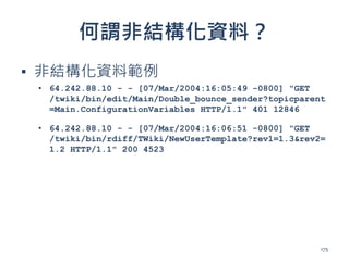 何謂非結構化資料？
▪ 非結構化資料範例
▪ 64.242.88.10 - - [07/Mar/2004:16:05:49 -0800] "GET
/twiki/bin/edit/Main/Double_bounce_sender?topicparent
=Main.ConfigurationVariables HTTP/1.1" 401 12846
▪ 64.242.88.10 - - [07/Mar/2004:16:06:51 -0800] "GET
/twiki/bin/rdiff/TWiki/NewUserTemplate?rev1=1.3&rev2=
1.2 HTTP/1.1" 200 4523
175
 