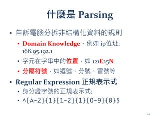 什麼是 Parsing
▪ 告訴電腦分拆非結構化資料的規則
▪ Domain Knowledge，例如 ip位址:
168.95.192.1
▪ 字元在字串中的位置，如 121E25N
▪ 分隔符號，如逗號、分號、冒號等
▪ Regular Expression 正規表示式
▪ 身分證字號的正規表示式:
▪ ^[A-Z]{1}[1-2]{1}[0-9]{8}$
176
 