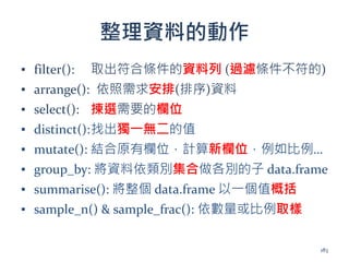 整理資料的動作
▪ filter(): 取出符合條件的資料列 (過濾條件不符的)
▪ arrange(): 依照需求安排(排序)資料
▪ select(): 揀選需要的欄位
▪ distinct():找出獨一無二的值
▪ mutate(): 結合原有欄位，計算新欄位，例如比例…
▪ group_by: 將資料依類別集合做各別的子 data.frame
▪ summarise(): 將整個 data.frame 以一個值概括
▪ sample_n() & sample_frac(): 依數量或比例取樣
183
 
