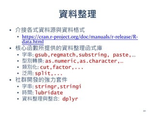 資料整理
▪ 介接各式資料源與資料格式
▪ https://cran.r-project.org/doc/manuals/r-release/R-
data.html
▪ 核心函數所提供的資料整理函式庫
▪ 字串: gsub,regmatch,substring, paste,...
▪ 型別轉換: as.numeric,as.character,…
▪ 類別化: cut,factor,...
▪ 泛用: split,...
▪ 社群開發的強力套件
▪ 字串: stringr,stringi
▪ 時間: lubridate
▪ 資料整理與整合: dplyr
20
 