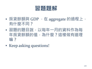 習題題解
▪ 房貸餘額與 GDP ，在 aggregate 的過程上，
有什麼不同？
▪ 習題的題目說，以每年一月的資料作為每
年房貸餘額的值，為什麼？這樣做有道理
嘛？
▪ Keep asking questions!
206
 