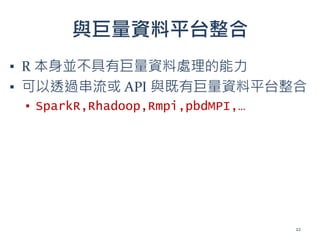 與巨量資料平台整合
▪ R 本身並不具有巨量資料處理的能力
▪ 可以透過串流或 API 與既有巨量資料平台整合
▪ SparkR,Rhadoop,Rmpi,pbdMPI,…
22
 