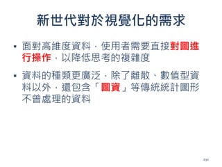 新世代對於視覺化的需求
▪ 面對高維度資料，使用者需要直接對圖進
行操作，以降低思考的複雜度
▪ 資料的種類更廣泛，除了離散、數值型資
料以外，還包含「圖資」等傳統統計圖形
不曾處理的資料
230
 