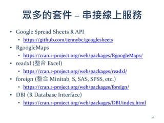 眾多的套件 – 串接線上服務
▪ Google Spread Sheets R API
▪ https://github.com/jennybc/googlesheets
▪ RgoogleMaps
▪ https://cran.r-project.org/web/packages/RgoogleMaps/
▪ readxl (整合 Excel)
▪ https://cran.r-project.org/web/packages/readxl/
▪ foreign (整合 Minitab, S, SAS, SPSS, etc.)
▪ https://cran.r-project.org/web/packages/foreign/
▪ DBI (R Database Interface)
▪ https://cran.r-project.org/web/packages/DBI/index.html
26
 