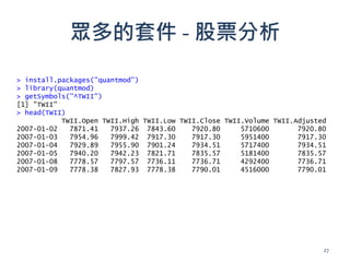 眾多的套件 - 股票分析
> install.packages("quantmod")
> library(quantmod)
> getSymbols("^TWII")
[1] "TWII"
> head(TWII)
TWII.Open TWII.High TWII.Low TWII.Close TWII.Volume TWII.Adjusted
2007-01-02 7871.41 7937.26 7843.60 7920.80 5710600 7920.80
2007-01-03 7954.96 7999.42 7917.30 7917.30 5951400 7917.30
2007-01-04 7929.89 7955.90 7901.24 7934.51 5717400 7934.51
2007-01-05 7940.20 7942.23 7821.71 7835.57 5181400 7835.57
2007-01-08 7778.57 7797.57 7736.11 7736.71 4292400 7736.71
2007-01-09 7778.38 7827.93 7778.38 7790.01 4516000 7790.01
27
 