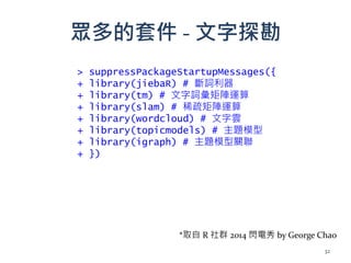 眾多的套件 - 文字探勘
> suppressPackageStartupMessages({
+ library(jiebaR) # 斷詞利器
+ library(tm) # 文字詞彙矩陣運算
+ library(slam) # 稀疏矩陣運算
+ library(wordcloud) # 文字雲
+ library(topicmodels) # 主題模型
+ library(igraph) # 主題模型關聯
+ })
32
*取自 R 社群 2014 閃電秀 by George Chao
 