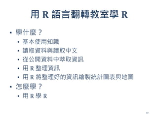 用 R 語言翻轉教室學 R
▪ 學什麼？
▪ 基本使用知識
▪ 讀取資料與讀取中文
▪ 從公開資料中萃取資訊
▪ 用 R 整理資訊
▪ 用 R 將整理好的資訊繪製統計圖表與地圖
▪ 怎麼學？
▪ 用 R 學 R
37
 