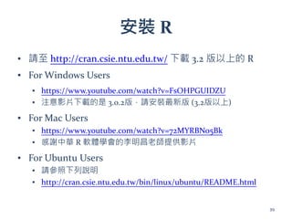 安裝 R
▪ 請至 http://cran.csie.ntu.edu.tw/ 下載 3.2 版以上的 R
▪ For Windows Users
▪ https://www.youtube.com/watch?v=FsOHPGUIDZU
▪ 注意影片下載的是 3.0.2版，請安裝最新版 (3.2版以上)
▪ For Mac Users
▪ https://www.youtube.com/watch?v=72MYRBNo5Bk
▪ 感謝中華 R 軟體學會的李明昌老師提供影片
▪ For Ubuntu Users
▪ 請參照下列說明
▪ http://cran.csie.ntu.edu.tw/bin/linux/ubuntu/README.html
39
 