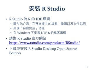 安裝 R Studio
▪ R Studio 為 R 的 IDE 環境
▪ 圖形化介面，完整支援 R 的編輯、繪圖以及文件說明
▪ 具備「自動完成」功能
▪ 在 Windows 下支援 UTF-8 的檔案編碼
▪ 請到 R Studio 官方網站
https://www.rstudio.com/products/RStudio/
▪ 下載並安裝 R Studio Desktop Open Source
Edition
40
 