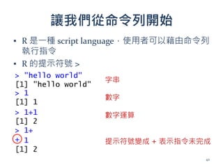 讓我們從命令列開始
▪ R 是一種 script language，使用者可以藉由命令列
執行指令
▪ R 的提示符號 >
> "hello world"
[1] "hello world"
> 1
[1] 1
> 1+1
[1] 2
> 1+
+ 1
[1] 2
提示符號變成 + 表示指令未完成
字串
數字
數字運算
42
 