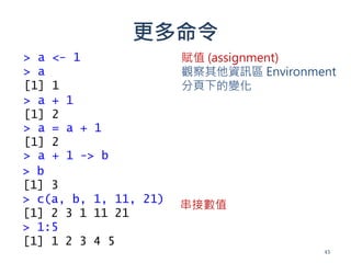 更多命令
> a <- 1
> a
[1] 1
> a + 1
[1] 2
> a = a + 1
[1] 2
> a + 1 -> b
> b
[1] 3
> c(a, b, 1, 11, 21)
[1] 2 3 1 11 21
> 1:5
[1] 1 2 3 4 5
串接數值
賦值 (assignment)
觀察其他資訊區 Environment
分頁下的變化
43
 