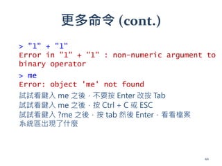 更多命令 (cont.)
> me
Error: object 'me' not found
試試看鍵入 me 之後，不要按 Enter 改按 Tab
試試看鍵入 me 之後，按 Ctrl + C 或 ESC
> "1" + "1"
Error in "1" + "1" : non-numeric argument to
binary operator
試試看鍵入 ?me 之後，按 tab 然後 Enter，看看檔案
系統區出現了什麼
44
 