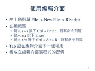 使用編輯介面
▪ 左上角選單 File -> New File -> R Script
▪ 在編輯區
▪ 鍵入 1 + 1 按下 Ctrl + Enter，觀察命令列區
▪ 鍵入 1/2 按下 Enter
▪ 鍵入 2*2 按下 Ctrl + Alt + B，觀察命令列區
▪ Tab 鍵在編輯介面下一樣可用
▪ 養成在編輯介面寫程式的習慣
45
 