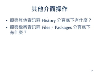 其他介面操作
▪ 觀察其他資訊區 History 分頁底下有什麼？
▪ 觀察檔案資訊區 Files、Packages 分頁底下
有什麼？
46
 