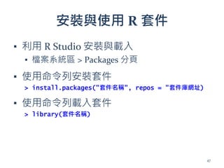 安裝與使用 R 套件
▪ 利用 R Studio 安裝與載入
▪ 檔案系統區 > Packages 分頁
▪ 使用命令列安裝套件
> install.packages("套件名稱", repos = "套件庫網址)
▪ 使用命令列載入套件
> library(套件名稱)
47
 