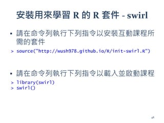 安裝用來學習 R 的 R 套件 - swirl
▪ 請在命令列執行下列指令以安裝互動課程所
需的套件
▪ 請在命令列執行下列指令以載入並啟動課程
> source("http://wush978.github.io/R/init-swirl.R")
> library(swirl)
> swirl()
48
 