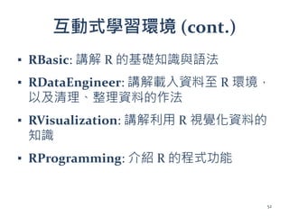 互動式學習環境 (cont.)
▪ RBasic: 講解 R 的基礎知識與語法
▪ RDataEngineer: 講解載入資料至 R 環境，
以及清理、整理資料的作法
▪ RVisualization: 講解利用 R 視覺化資料的
知識
▪ RProgramming: 介紹 R 的程式功能
52
 