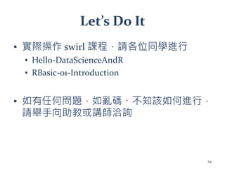 Let’s Do It
▪ 實際操作 swirl 課程，請各位同學進行
▪ Hello-DataScienceAndR
▪ RBasic-01-Introduction
▪ 如有任何問題，如亂碼、不知該如何進行，
請舉手向助教或講師洽詢
54
 