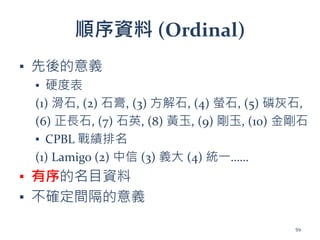 順序資料 (Ordinal)
▪ 先後的意義
▪ 硬度表
(1) 滑石, (2) 石膏, (3) 方解石, (4) 螢石, (5) 磷灰石,
(6) 正長石, (7) 石英, (8) 黃玉, (9) 剛玉, (10) 金剛石
▪ CPBL 戰績排名
(1) Lamigo (2) 中信 (3) 義大 (4) 統一……
▪ 有序的名目資料
▪ 不確定間隔的意義
59
 