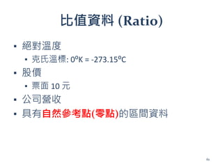 比值資料 (Ratio)
▪ 絕對溫度
▪ 克氏溫標: 0⁰K = -273.15⁰C
▪ 股價
▪ 票面 10 元
▪ 公司營收
▪ 具有自然參考點(零點)的區間資料
61
 