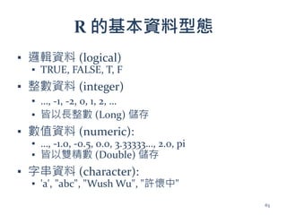 R 的基本資料型態
▪ 邏輯資料 (logical)
▪ TRUE, FALSE, T, F
▪ 整數資料 (integer)
▪ …, -1, -2, 0, 1, 2, …
▪ 皆以長整數 (Long) 儲存
▪ 數值資料 (numeric):
▪ …, -1.0, -0.5, 0.0, 3.33333…, 2.0, pi
▪ 皆以雙精數 (Double) 儲存
▪ 字串資料 (character):
▪ 'a', "abc", "Wush Wu", "許懷中"
63
 