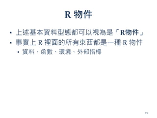R 物件
▪ 上述基本資料型態都可以視為是「R物件」
▪ 事實上 R 裡面的所有東西都是一種 R 物件
▪ 資料、函數、環境、外部指標
73
 