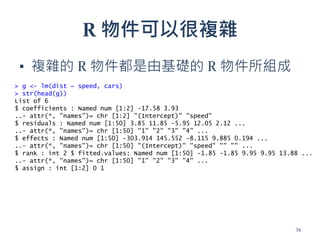 R 物件可以很複雜
▪ 複雜的 R 物件都是由基礎的 R 物件所組成
> g <- lm(dist ~ speed, cars)
> str(head(g))
List of 6
$ coefficients : Named num [1:2] -17.58 3.93
..- attr(*, "names")= chr [1:2] "(Intercept)" "speed"
$ residuals : Named num [1:50] 3.85 11.85 -5.95 12.05 2.12 ...
..- attr(*, "names")= chr [1:50] "1" "2" "3" "4" ...
$ effects : Named num [1:50] -303.914 145.552 -8.115 9.885 0.194 ...
..- attr(*, "names")= chr [1:50] "(Intercept)" "speed" "" "" ...
$ rank : int 2 $ fitted.values: Named num [1:50] -1.85 -1.85 9.95 9.95 13.88 ...
..- attr(*, "names")= chr [1:50] "1" "2" "3" "4" ...
$ assign : int [1:2] 0 1
74
 