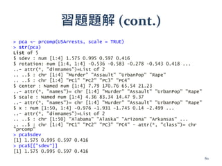 習題題解 (cont.)
> pca <- prcomp(USArrests, scale = TRUE)
> str(pca)
List of 5
$ sdev : num [1:4] 1.575 0.995 0.597 0.416
$ rotation: num [1:4, 1:4] -0.536 -0.583 -0.278 -0.543 0.418 ...
..- attr(*, "dimnames")=List of 2
.. ..$ : chr [1:4] "Murder" "Assault" "UrbanPop" "Rape"
.. ..$ : chr [1:4] "PC1" "PC2" "PC3" "PC4"
$ center : Named num [1:4] 7.79 170.76 65.54 21.23
..- attr(*, "names")= chr [1:4] "Murder" "Assault" "UrbanPop" "Rape"
$ scale : Named num [1:4] 4.36 83.34 14.47 9.37
..- attr(*, "names")= chr [1:4] "Murder" "Assault" "UrbanPop" "Rape"
$ x : num [1:50, 1:4] -0.976 -1.931 -1.745 0.14 -2.499 ...
..- attr(*, "dimnames")=List of 2
.. ..$ : chr [1:50] "Alabama" "Alaska" "Arizona" "Arkansas" ...
.. ..$ : chr [1:4] "PC1" "PC2" "PC3" "PC4" - attr(*, "class")= chr
"prcomp“
> pca$sdev
[1] 1.575 0.995 0.597 0.416
> pca$[["sdev“]]
[1] 1.575 0.995 0.597 0.416
80
 