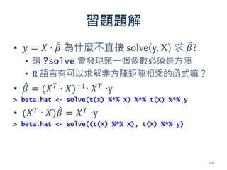 習題題解
▪ 𝑦 = 𝑋 ∙ 𝛽 為什麼不直接 solve(y, X) 求 𝛽?
▪ 請 ?solve 會發現第一個參數必須是方陣
▪ R 語言有可以求解非方陣矩陣相乘的函式嘛？
▪ 𝛽 = (𝑋 𝑇
∙ 𝑋)−1
∙ 𝑋 𝑇
∙y
> beta.hat <- solve(t(X) %*% X) %*% t(X) %*% y
▪ (𝑋 𝑇
∙ 𝑋)𝛽 = 𝑋 𝑇
∙y
> beta.hat <- solve((t(X) %*% X), t(X) %*% y)
93
 
