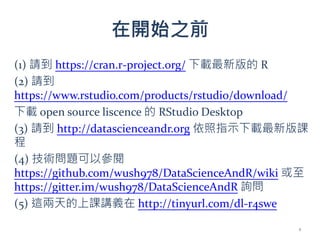 在開始之前
(1) 請到 https://cran.r-project.org/ 下載最新版的 R
(2) 請到
https://www.rstudio.com/products/rstudio/download/
下載 open source liscence 的 RStudio Desktop
(3) 請到 http://datascienceandr.org 依照指示下載最新版課
程
(4) 技術問題可以參閱
https://github.com/wush978/DataScienceAndR/wiki 或至
https://gitter.im/wush978/DataScienceAndR 詢問
(5) 這兩天的上課講義在 http://tinyurl.com/dl-r4swe
1
 