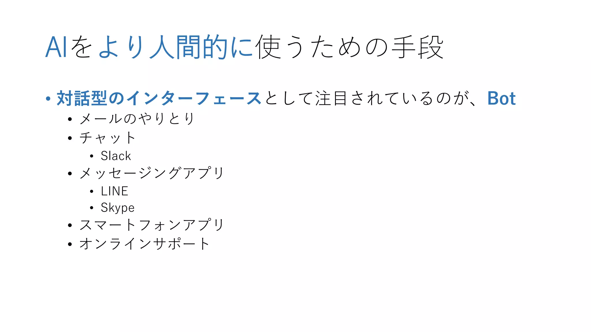 AIをより人間的に使うための手段
• 対話型のインターフェースとして注目されているのが、Bot
• メールのやりとり
• チャット
• Slack
• メッセージングアプリ
• LINE
• Skype
• スマートフォンアプリ
• オンラインサポート
 