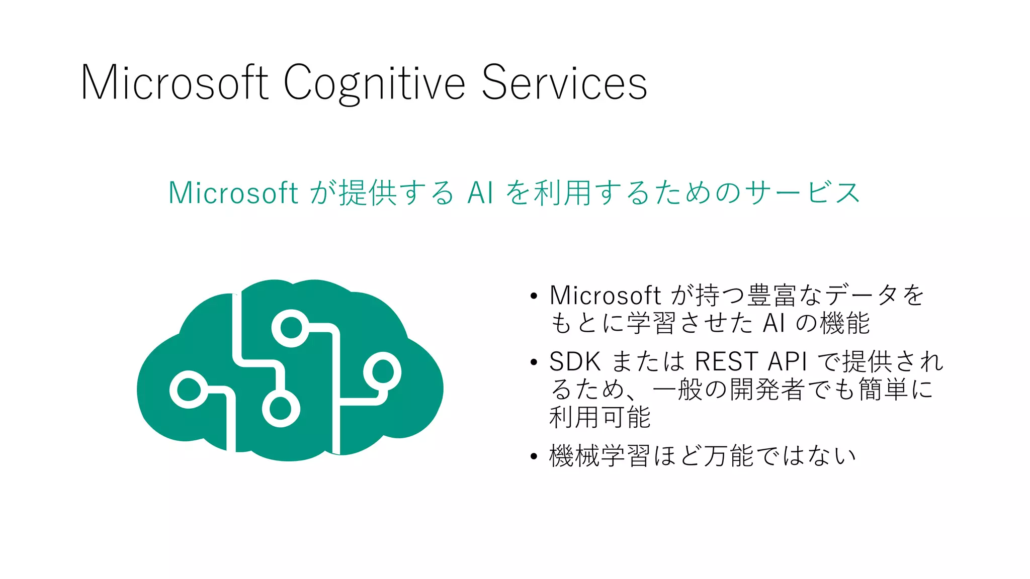 Microsoft が提供する AI を利用するためのサービス
Microsoft Cognitive Services
• Microsoft が持つ豊富なデータを
もとに学習させた AI の機能
• SDK または REST API で提供され
るため、一般の開発者でも簡単に
利用可能
• 機械学習ほど万能ではない
 