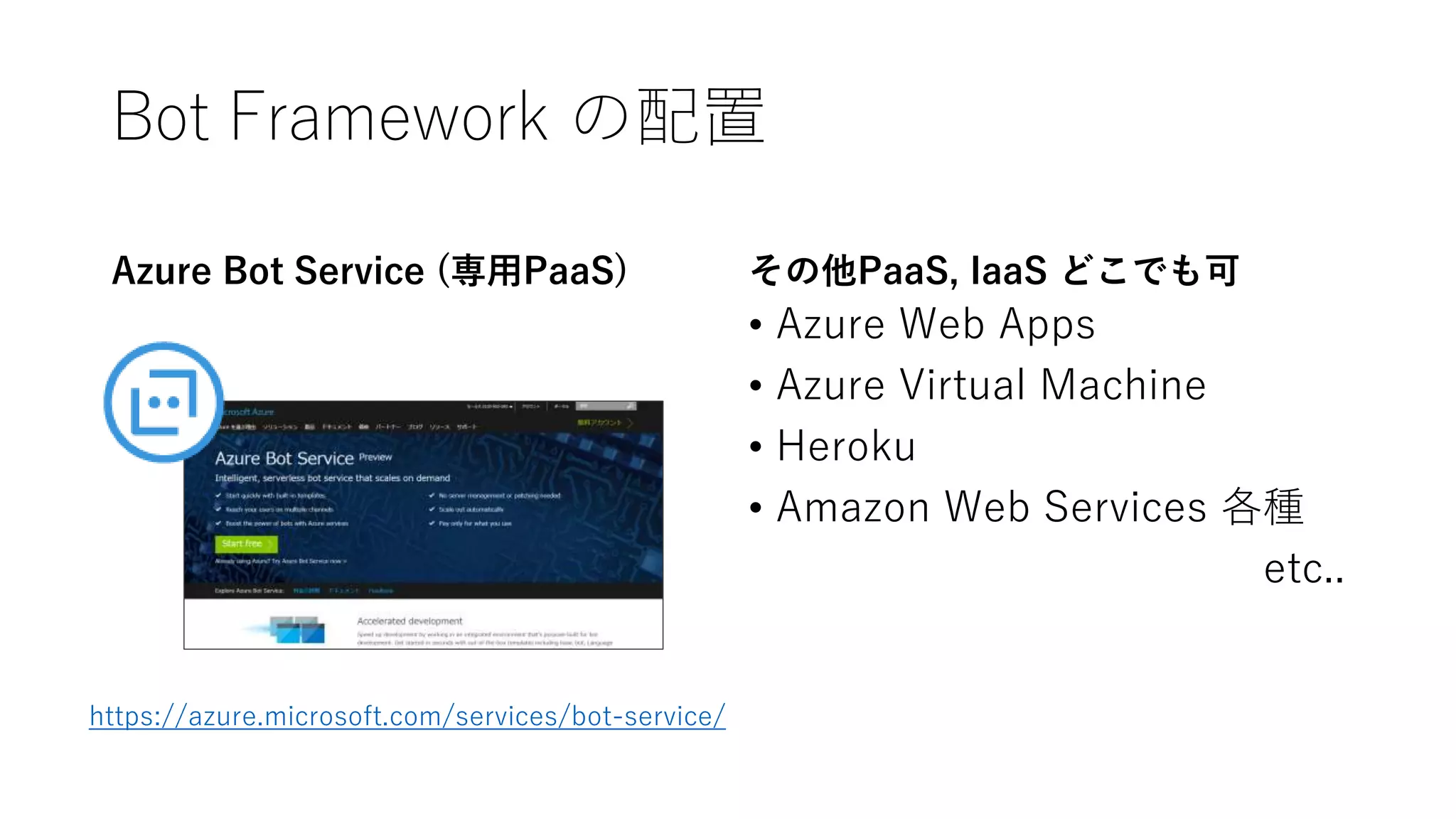 Bot Framework の配置
Azure Bot Service (専用PaaS) その他PaaS, IaaS どこでも可
• Azure Web Apps
• Azure Virtual Machine
• Heroku
• Amazon Web Services 各種
etc..
https://azure.microsoft.com/services/bot-service/
 