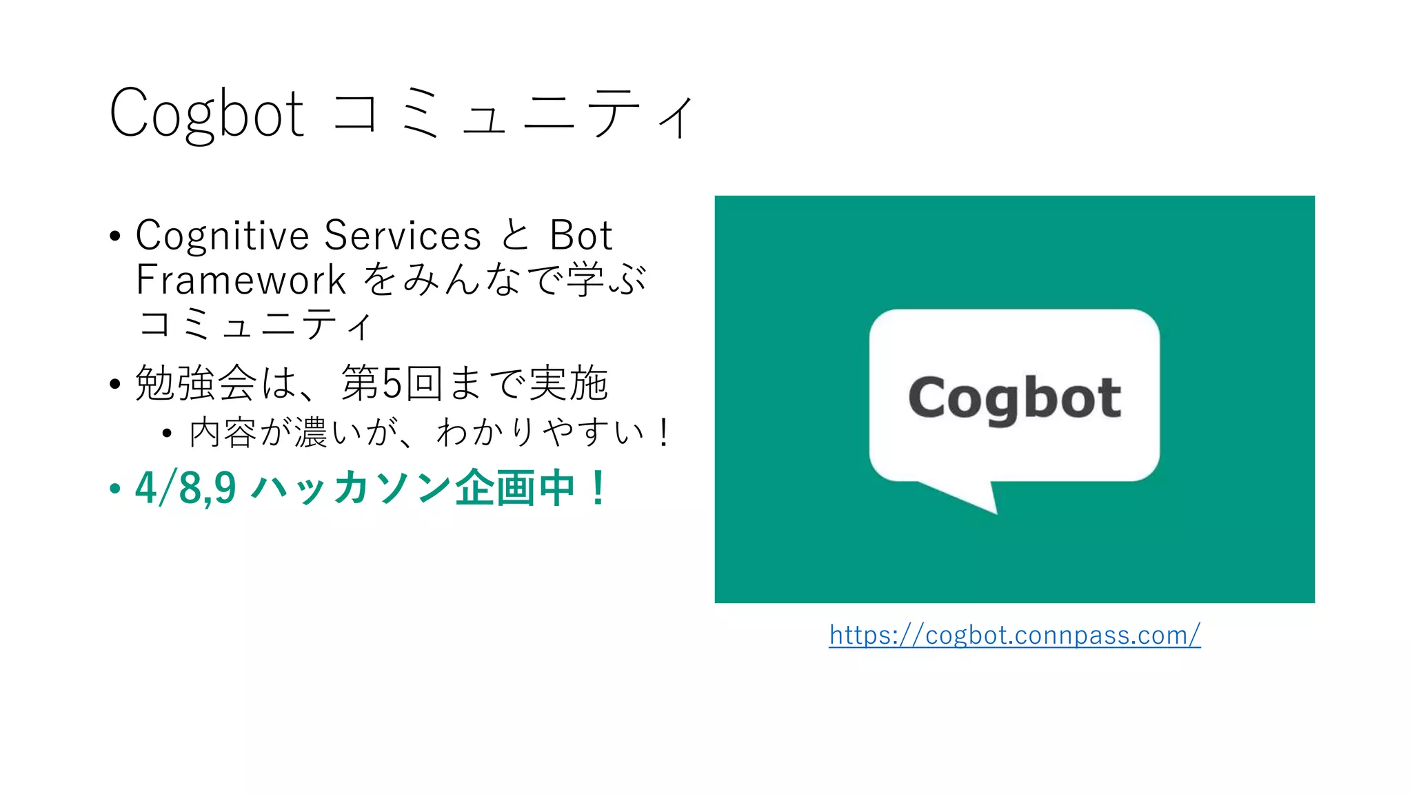 Cogbot コミュニティ
• Cognitive Services と Bot
Framework をみんなで学ぶ
コミュニティ
• 勉強会は、第5回まで実施
• 内容が濃いが、わかりやすい！
• 4/8,9 ハッカソン企画中！
https://cogbot.connpass.com/
 