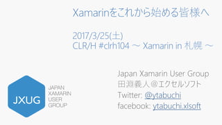 Xamarinをこれから始める皆様へ
2017/3/25(土)
CLR/H #clrh104 ～ Xamarin in 札幌 ～
Japan Xamarin User Group
田淵義人＠エクセルソフト
Twitter: @ytabuchi
facebook: ytabuchi.xlsoft
 