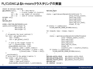 The PG-Strom Project
PL/CUDAによるk-meansクラスタリングの実装
DATA MINING+WEB@Tokyo#58 LT - PL/CUDA GPU Accelerated In-Database Analytics
CREATE OR REPLACE FUNCTION
gpu_kmeans(real[], -- ID + Data Matrix
int, -- k-value (number of clusters)
int = 10, -- max number of iteration
int = 1) -- seed of initial randomness
RETURNS int[]
AS $$
#plcuda_decl
:
KERNEL_FUNCTION_MAXTHREADS(void)
update_centroid(MatrixType *D,
MatrixType *R,
MatrixType *C)
{
:
/* accumulate the local centroid */
for (did = get_global_id();
did < nitems;
did += get_global_size())
{
/* pick up the target cluster */
cid = r_values[nitems + did];
atomicAdd(&l_cent[cid], 1.0);
for (index=1; index < width; index++)
atomicAdd(&l_cent[index * k_value + cid],
d_values[index * nitems + did]);
}
__syncthreads();
/* write back to the global C-matrix */
for (index = get_local_id();
index < width * k_value;
index += get_local_size())
atomicAdd(&c_values[index], l_cent[index]);
}
:
#plcuda_begin
:
status = pgstromLaunchDynamicKernel4((void *)
setup_initial_cluster,
(kern_arg_t)(D),
(kern_arg_t)(R),
(kern_arg_t)(C),
(kern_arg_t)(r_seed),
nitems, 0, 0);
if (status != cudaSuccess)
PLCUDA_RUNTIME_ERROR_RETURN(status);
for (loop=0; loop < nloops; loop++)
{
:
status = pgstromLaunchDynamicKernelMaxThreads3(
(void *)kmeans_update_cluster,
(kern_arg_t)(D),
(kern_arg_t)(R),
(kern_arg_t)(C),
(kern_arg_t)k_value,
nitems, 0,
sizeof(cl_int) + sizeof(cl_float));
if (status != cudaSuccess)
PLCUDA_RUNTIME_ERROR_RETURN(status);
:
}
#plcuda_sanity_check gpu_kmeans_sanity_check
#plcuda_working_bufsz gpu_kmeans_working_bufsz
#plcuda_results_bufsz gpu_kmeans_results_bufsz
#plcuda_end
$$ LANGUAGE 'plcuda';
 